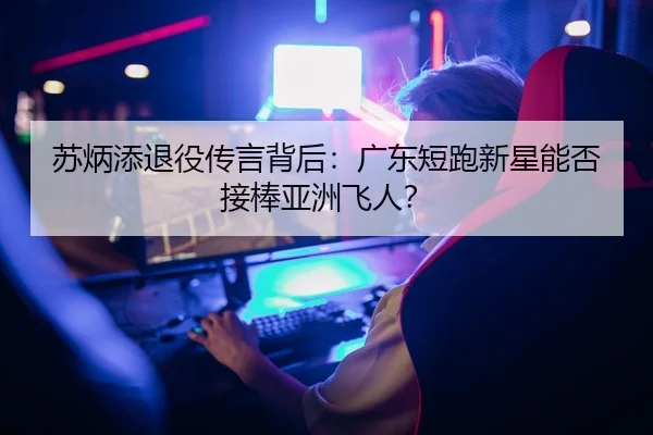 苏炳添退役传言背后：广东短跑新星能否接棒亚洲飞人？